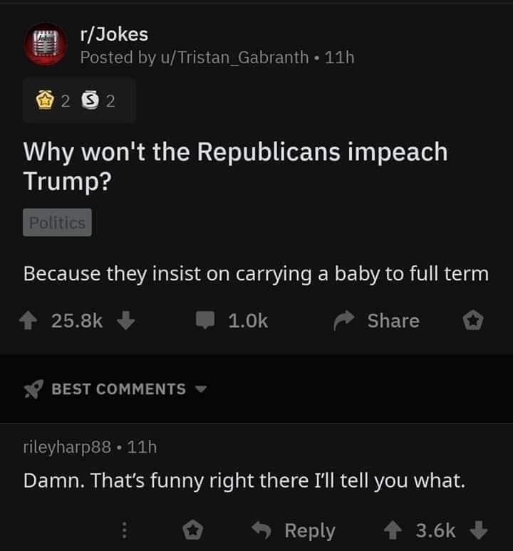 why won't the republicans impeach trump, because they insist on carrying a baby to full term, damn, that's funny right there i'll tell you what