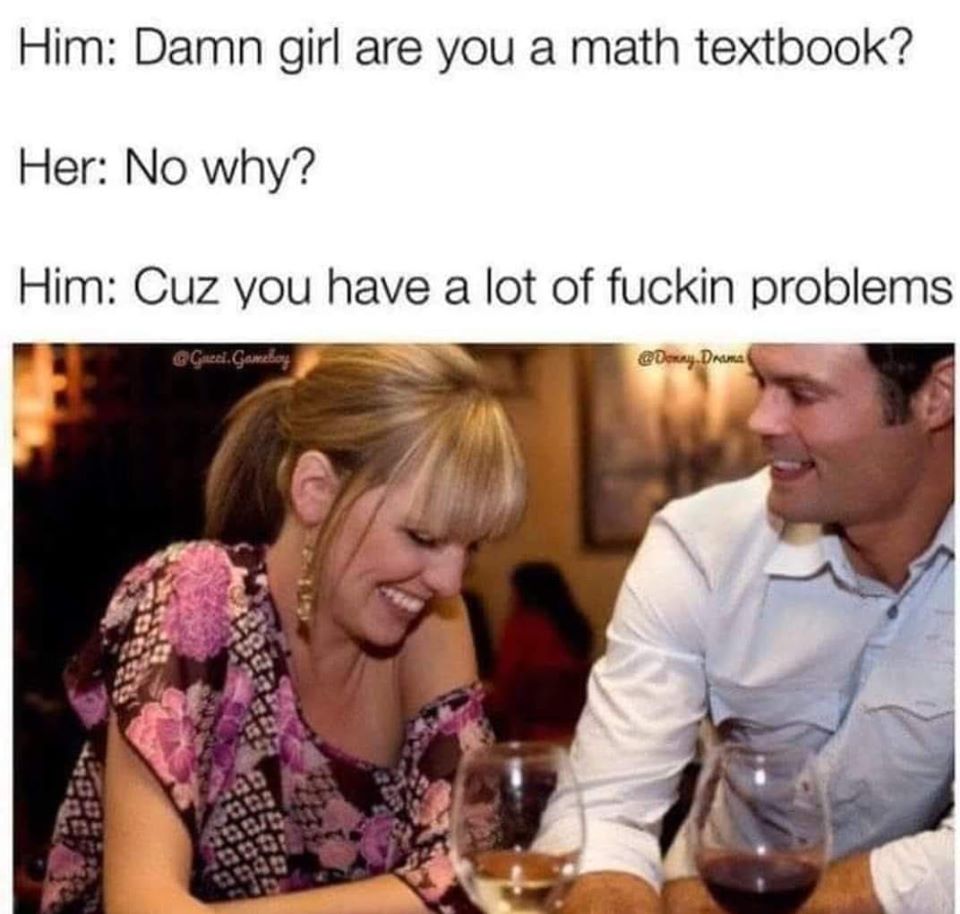damn girl are you a math textbook? no why, cuz you have a lot of fucking problems