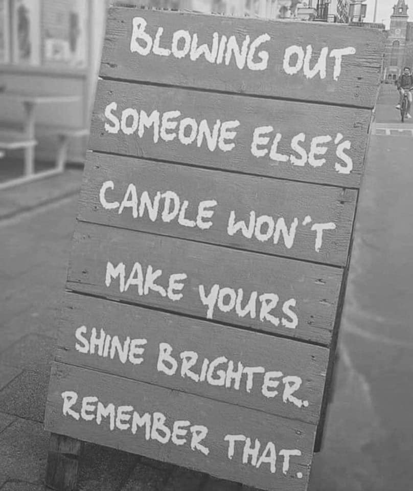 blowing out someone else's candle won't make yours shine brighter, remember that