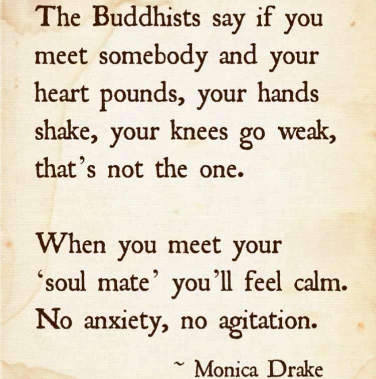 the buddhists say if you meet somebody and your heart pounds, your hands shake, your knees go weak, that's not the one, when you meet your soul mate, you'll feel calm, no anxiety, no agitation