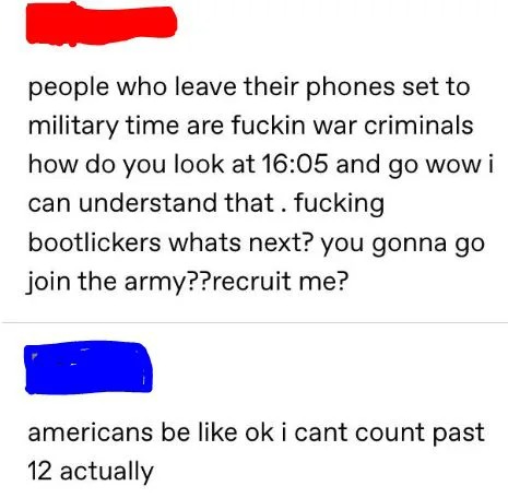 people who leave their phones set to military time are fuckin war criminals, you gonna go join the army, americans be like ok i can't count past twelve actually