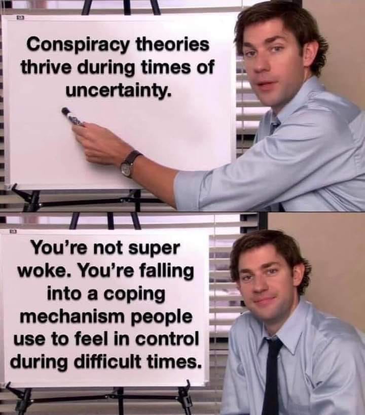 conspiracy theories thrive during times of uncertainty, you're not super woke, you're falling into a coping mechanism people use to feel in control during difficult times
