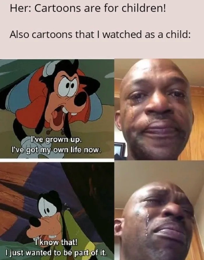 cartoons are for children, also cartoons that i watched as a child, i've grown up, i've got my own life now, i know that, i just wanted to be part of it