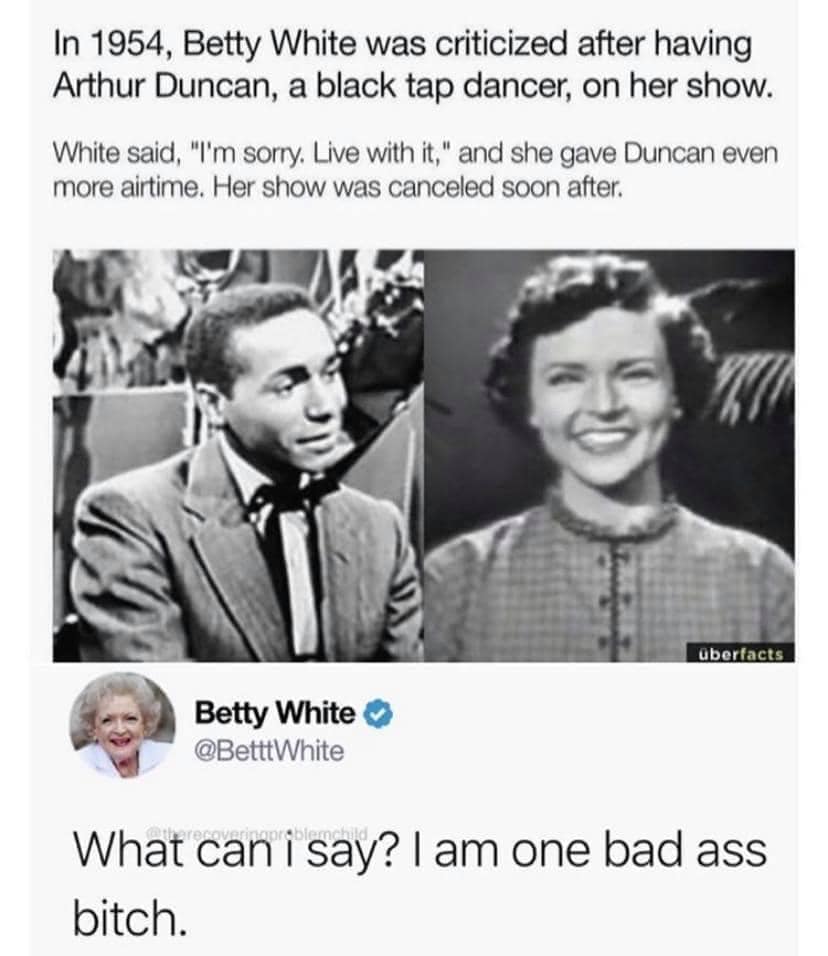 in 1954 betty white was criticized after having arthur duncan, a black tap dancer, on her show, white said, i'm sorry, live with it, and she gave duncan even more airtime, her show was canceled soon after, what can i say, i am ass