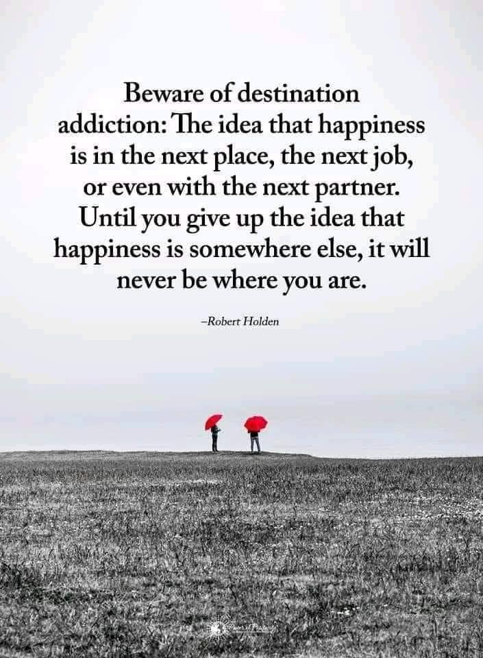 beware of destination addiction, the idea that happiness is in the next place, the next job or even with the next partner, until you give up the idea that happiness is somewhere else, it will never be where you are, robert holden