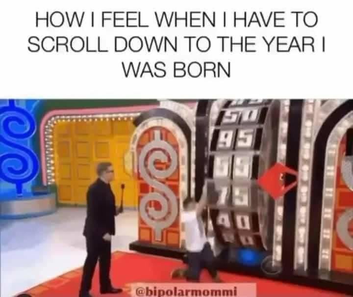 how i feel when i have to scroll down to the year i was born