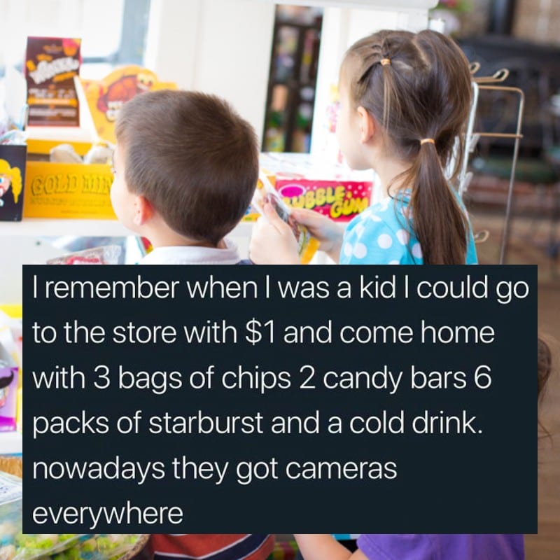 i remember when i was a kid i could go to the store with 1$ and come home with 3 bags of chips, 2 candy bars, 6 packs of starburst and a cold drink, nowadays they got cameras everywhere
