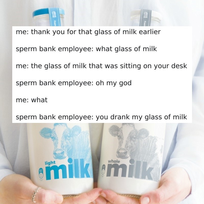 thank you for that glass of milk earlier, sperm bank employee, what glass of milk, the glass of milk that was sitting on your desk, oh my god, what, you drank my glass of milk