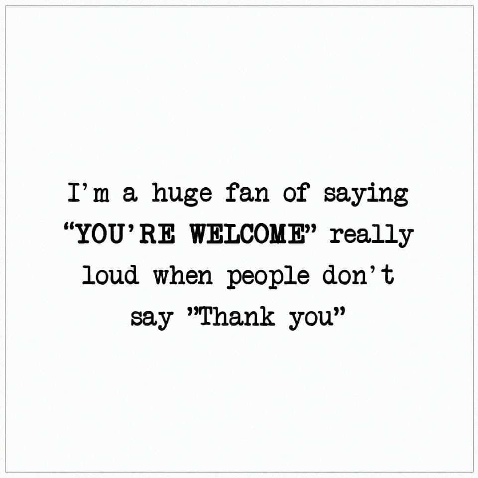i'm a huge fan of saying you're welcome really loud when people don't say thank you