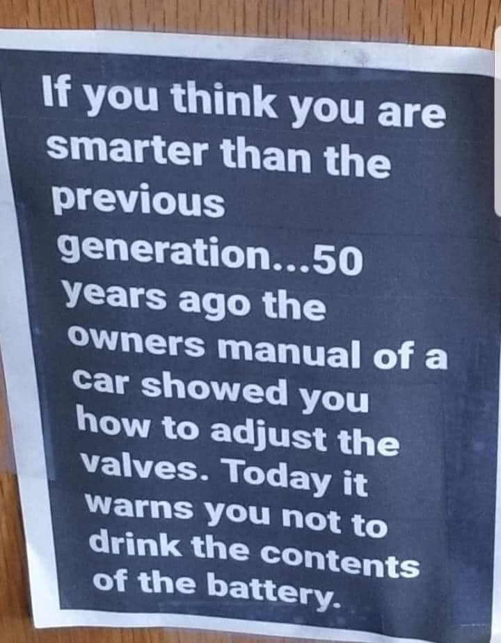 if you think you're smarter than the previous generation, 50 years ago the owners manual of a car showed you how to adjust the valves, today it warns you not to drink the contents of the battery