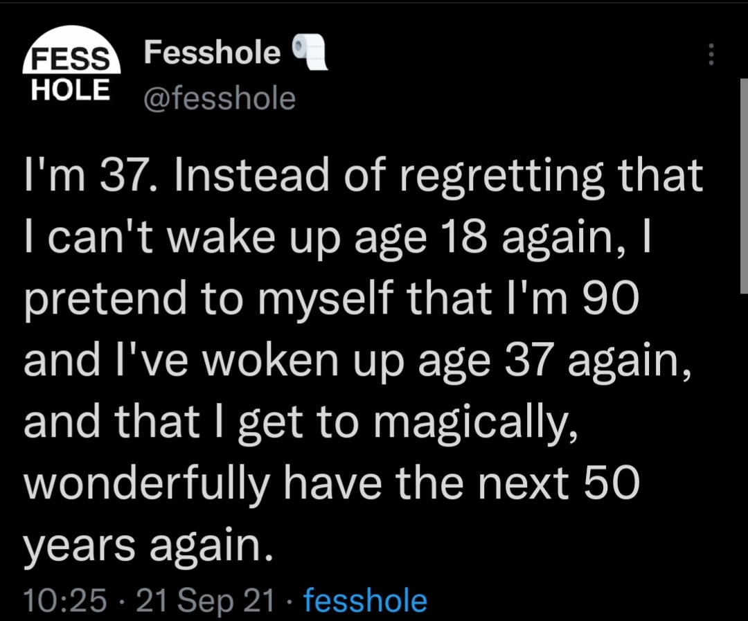 i'm 37, instead of regretting that i can't wake up age 18 again, i pretend to myself that i'm 90 and i've woken up age 37 again, and that i get to magically, wonderfully have the next 50 years again