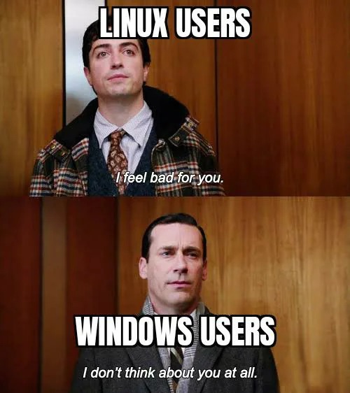 linux users, i feel bad for you, windows users, i don't think about you at all