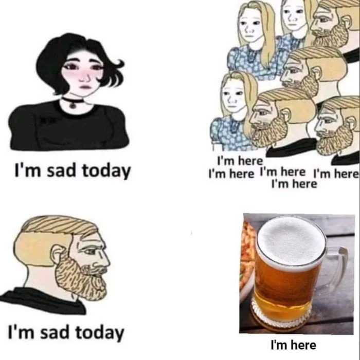 i'm sad today, i'm here, i'm sad today, i'm beer
