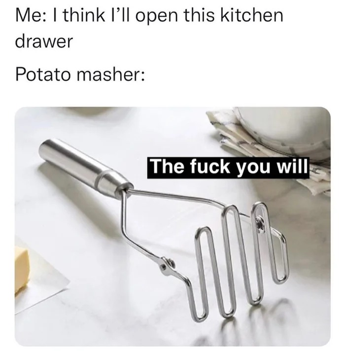 i think i'll open this kitchen drawer, potato masher, the fuck you will