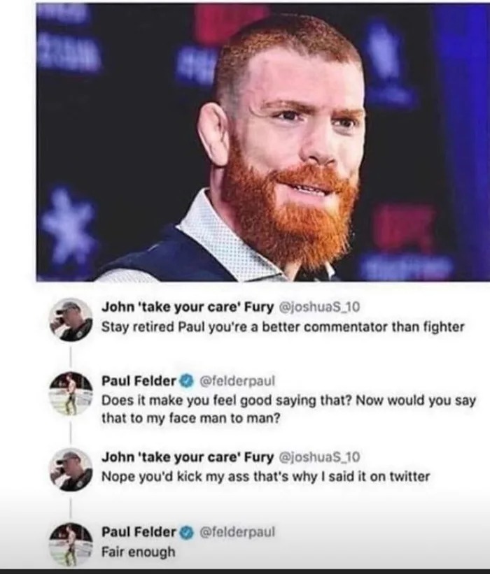 stay retired paul you're a better commentator than fighter, now would you say that to my face man to man?, nope you'd kick my ass that's why i said it on twitter, fair enough