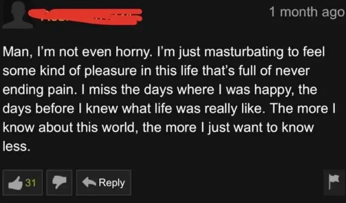 man, i'm not even horny, i'm just masturbating to feel some kind of pleasure in this life that's full of never ending pain, i miss the days when i was happy, the days before i knew what life was really like, the more i know