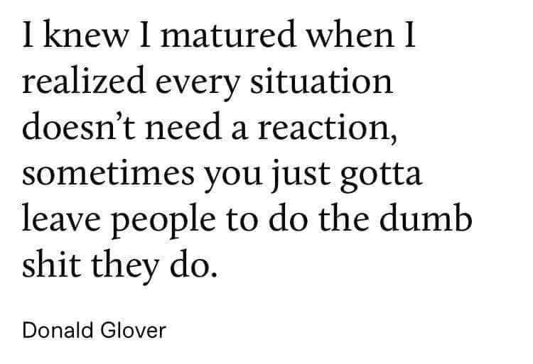 i knew i matured when i realized every situation doesn't need a reaction, sometimes you just gotta leave people to do the dumb shit they do, donald glover