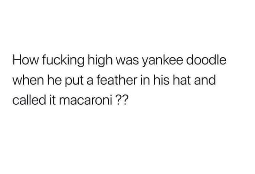 how fucking high was yankee doodle when he put a feather in his hat and called it macaroni