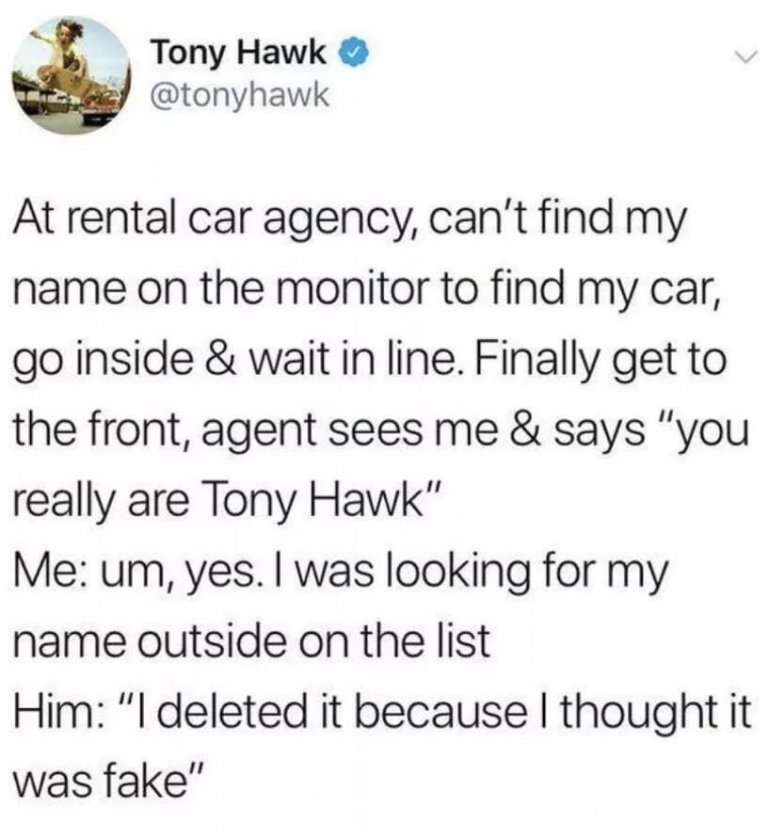 at a rental car agency, can't find my name on the monitor to find my car, agent sees me and says, you really are tony hawk, yes i was looking for my name outside on the list, i deleted if because i thought it was fake