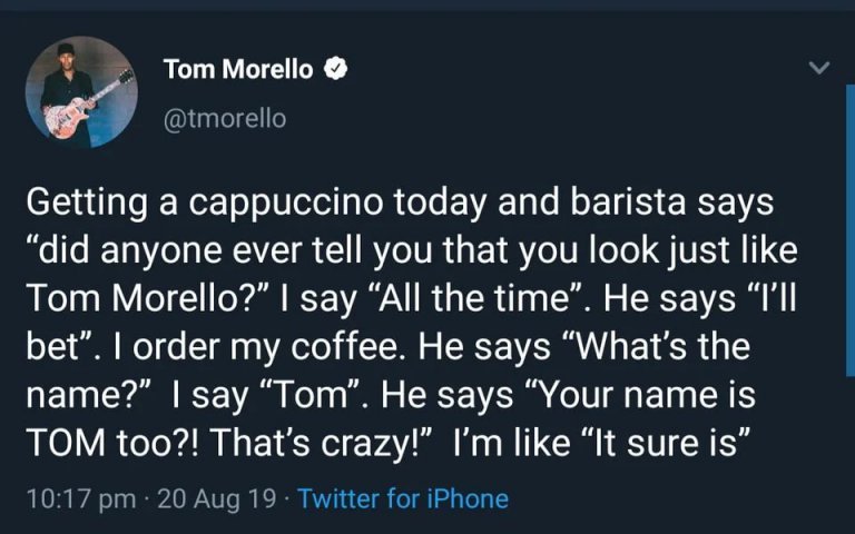 getting a cappuccino todayt and barista says, did anyone ever tell you that you look just like tom morelly?, all the time, what's the name?, tom, your name is tom too?, that's crazy, it sure is