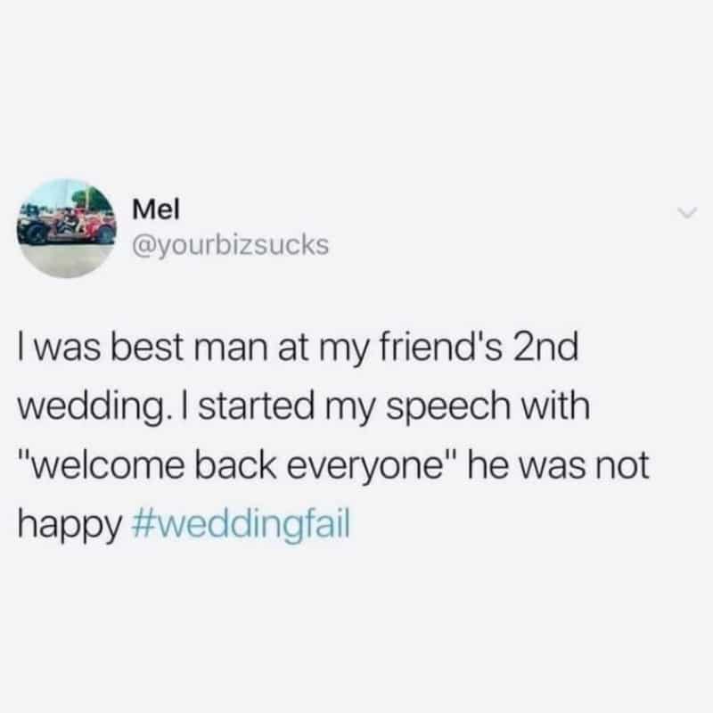 i was best man at my friend's 2nd wedding, i started my speech with welcome back everyone, he was not pleased
