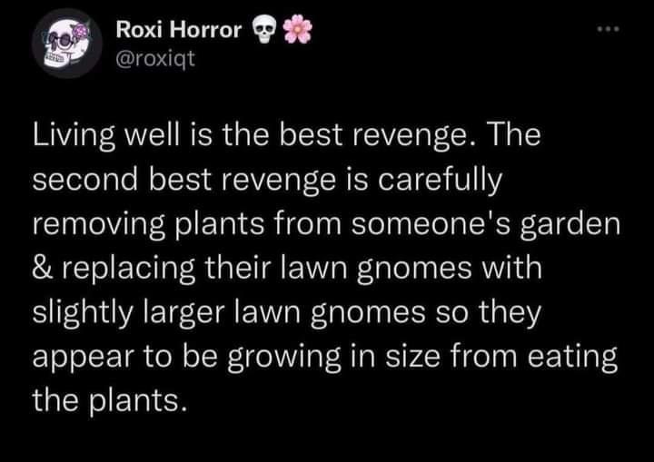 living well if the best revenge, the second best revenge is carefull removing plants from someone’s garden and replacing their lawn gnomes with slightly larger gnomes, eating the plants 