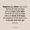happiness is a choice, not a result, nothing will make you happy until you choose to be happy, no person will make you happy unless you decide to be happy, your happiness will not come to you, it can only come from you