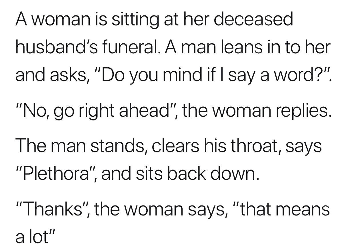 a woman is sitting at her deceased husband's funeral, a man leans in to her and asks, do you mind if i say a word?, no go right ahead, the woman replies, he stands, says plethora, and sits back down, thanks, that means a lot
