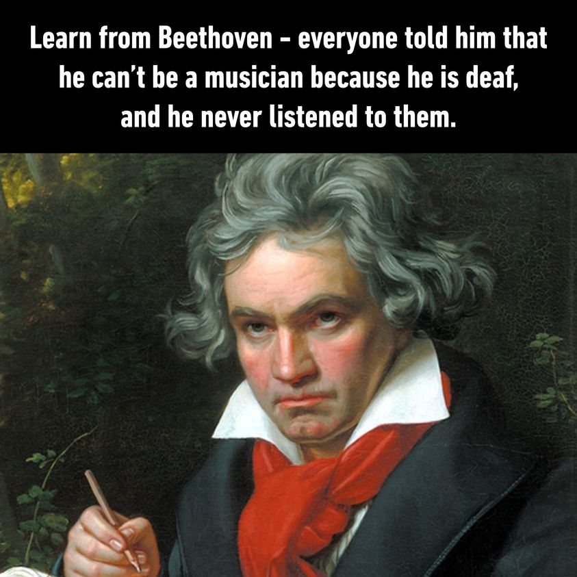 learn from beethoven, everyone told him that he can't be a musician because he is deaf, and he never listened to them