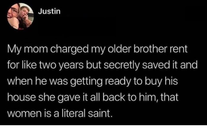 my mom charged my older brother rent for like two years but secretly saved it and when he was getting ready to buy his house she gave it all back to him, that women is a literal saint