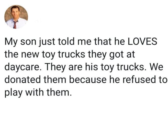 my son just told me that he loves the new toy trucks they got at daycare, they are his toy trucks, we donated them because he refused to play with them