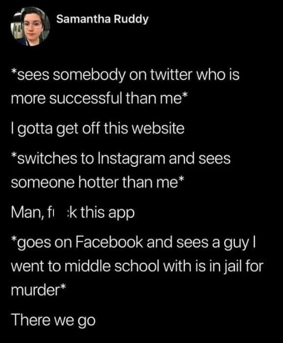 sees somebody on twitter who is more successful than me, i gotta get off this website, instagram, sees someone hotter than me, fuck this app, goes on facebook and sees a guy i went to middle school with is in jail, there we go