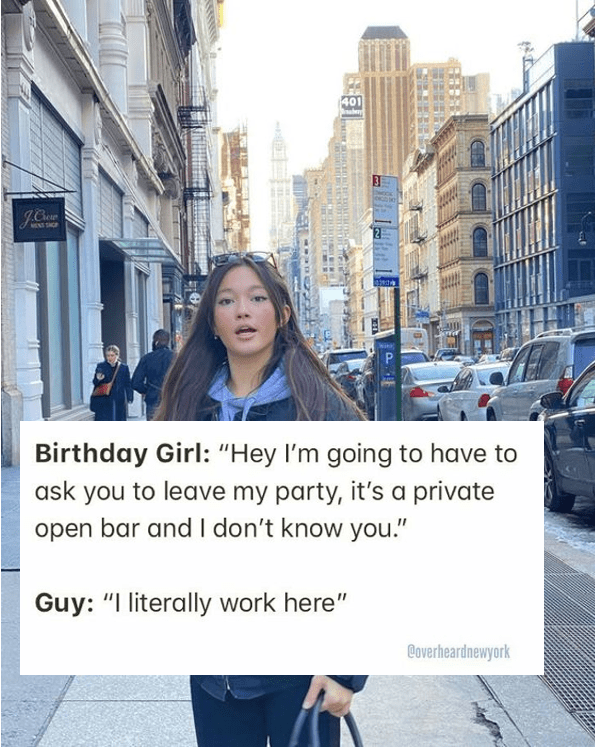 birthday girl, hey i'm going to have to ask you to leave my party, it's a private open bar and i don't know you, i literally work here