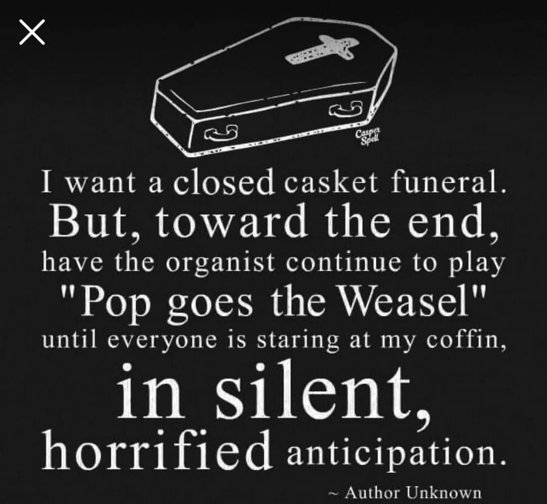 i want a closed casket funeral, but toward the end have the organist continue to play pop goes the weasel until everyone is starting at my coffin in silent horrified anticipation
