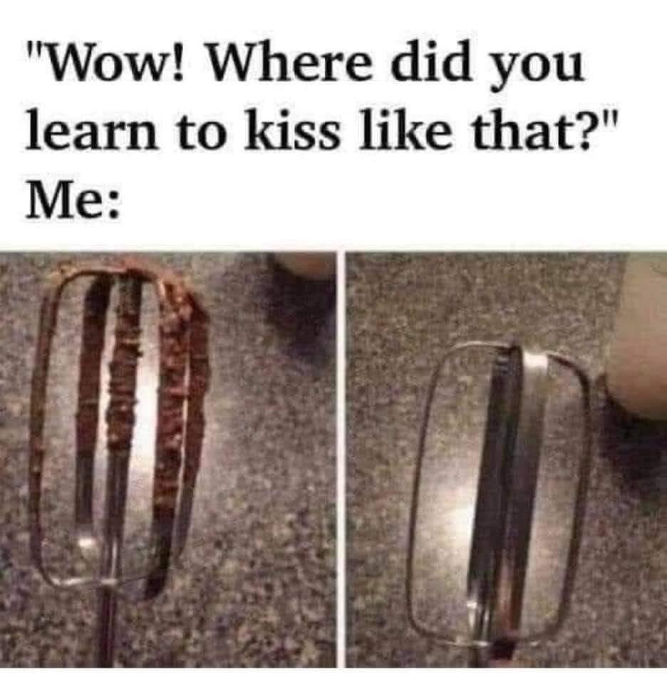wow, where did you learn to kiss like that?, me, egg beater