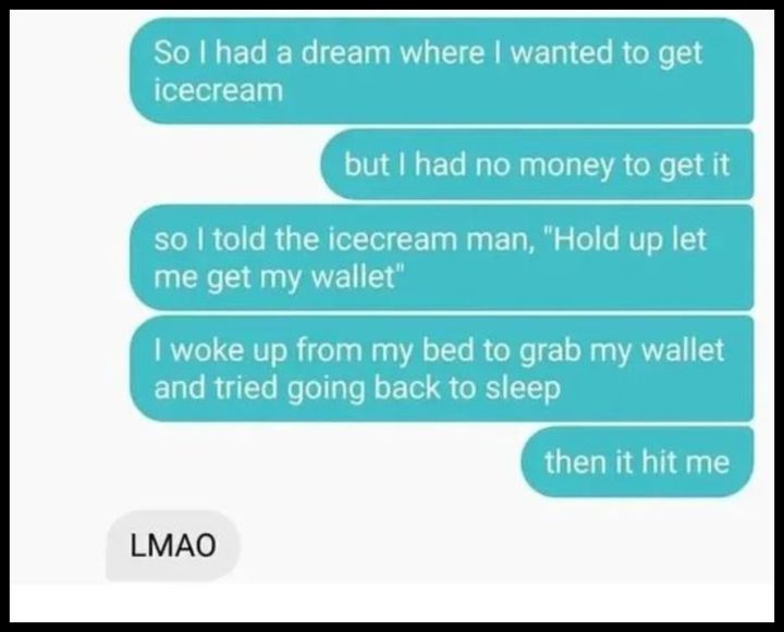 so i had a dream where i wanted to get ice-cream, but i had no wallet, hold up let me get my wallet, i woke up from my bed to grab my wallet and tried going back to sleep, then it hit me