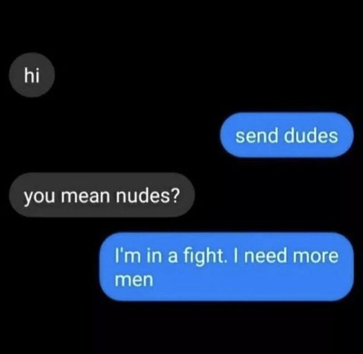 hi, send dudes, you mean nudes?, i'm in a fight, i need more men