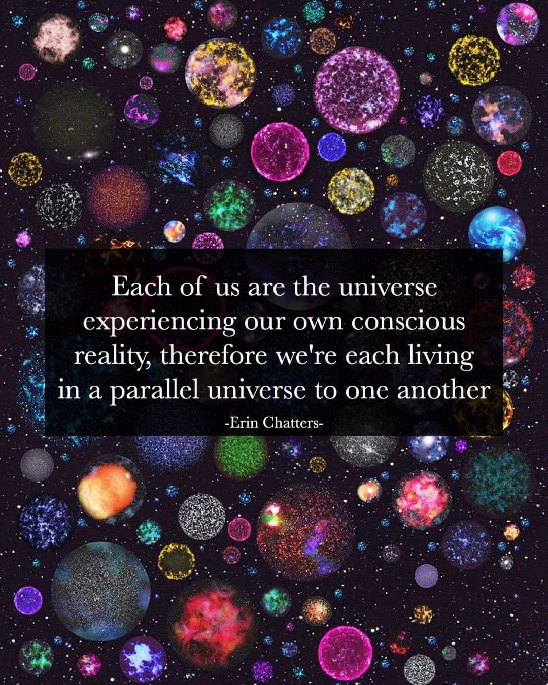 each of us are the universe experiencing our own conscious reality, therefor we're each living in a parallel universe to one another, erin chatters