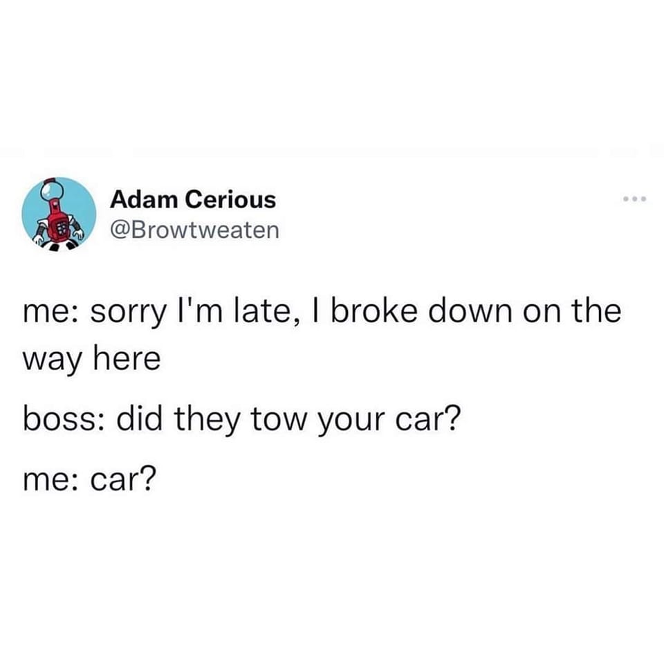 sorry i'm late, i broke down on the way here, did they two your car?, car?