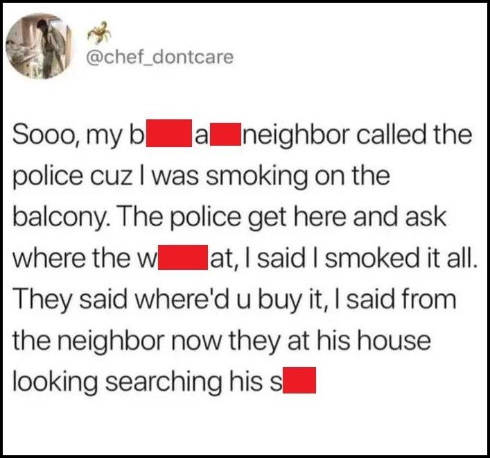 soo my bitch ass neighbor called the police cuz i was smoking on the balcony, the police get here and ask where the weed at, i said i smoked it all, they said, where'd you buy it, i said from the neighbor, now they at his house