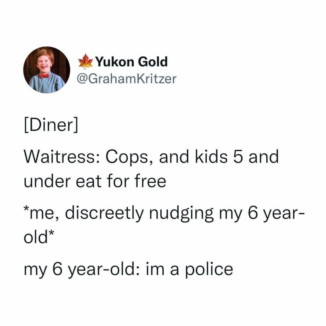 waitress, cops and kids 5 and under eat for free, me, discretely nudging my 6 year old, my 6 year old, im a police