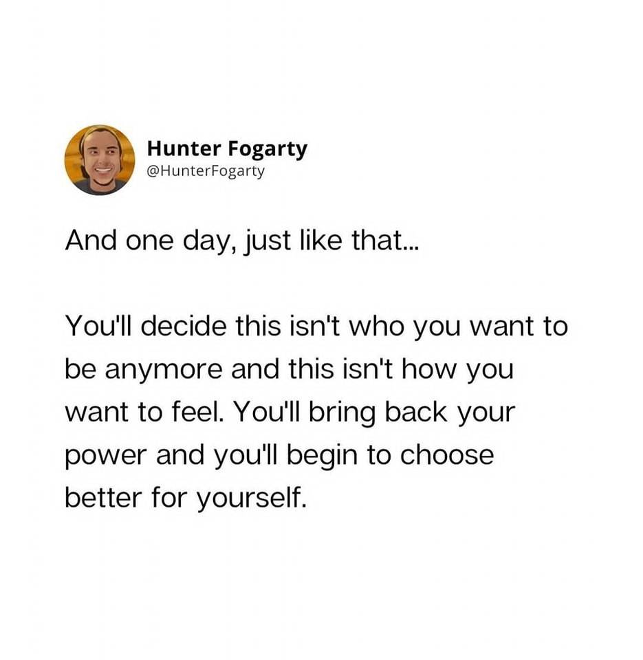 and one day, just like that, you'll decide this isn't who you want to be anymore and this isn't how you want to feel, you'll bring back your power and you'll begin to choose better for yourself