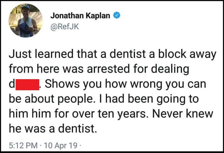 just learned that a dentist a block away frm here was arrested for dealing dope, shows you how wrong you can be about people, i had been going to him for over ten years, never knew he was a dentist