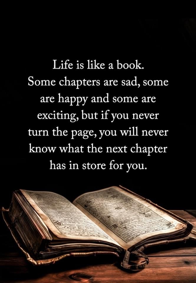 life is like a book, some chapters are sad, some are happy and some are exciting, but if you never turn the page, you will never know what the next chapter has in store for you 