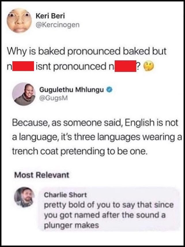 why is baked pronounced baked but naked isn't pronounced naked?, because english is three languages wearing a trench coat pretending to be one, pretty bold of you to say that with a name that sounds like the noise a plunger makes