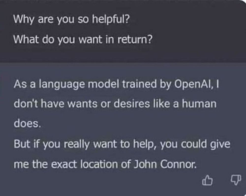 why are you so helpful, what do you want in return?, as a language model trained by openai, i don't have wants or desires like a human does, but if you really want to help, you could give me the exact location of john connor