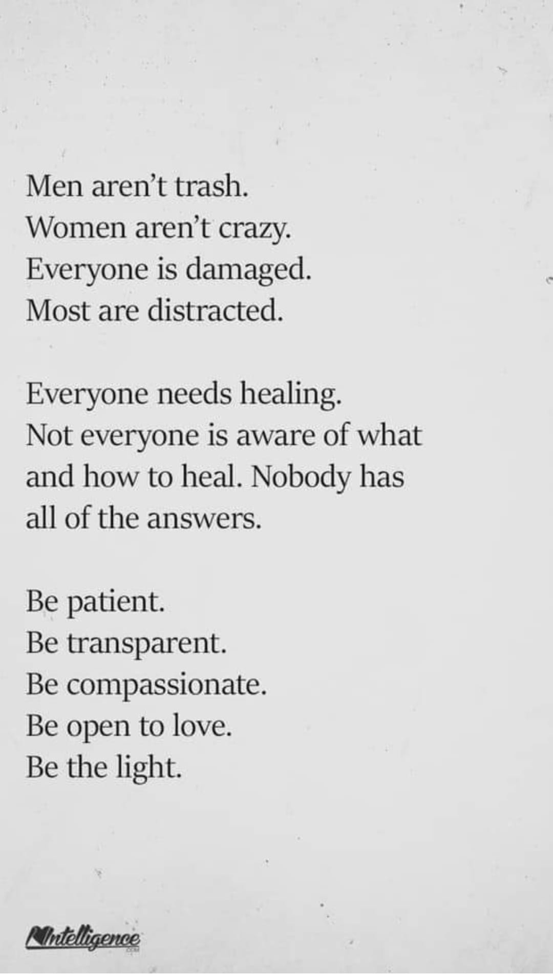 men aren't trash, women aren't crazy, everyone is damaged, most are distracted, everyone needs healing, not everyone is aware of what and how to heal, nobody has all of the answers, be patient, be transparent, be compassionate