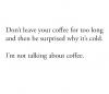 don't leave your coffee for too long and then be surprised why it's cold, i'm not talking about coffee