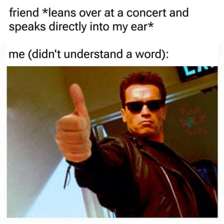 friend leans over at a concert and speaks directly into my ear, me who didn't understand a word, thumbs up, arnold schwarzenegger, terminator