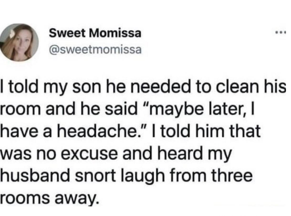 i told my son he needed to clean his room, and he said, maybe later i have a headache, i told him that was no excuse and heard my husband snort laugh from three rooms away